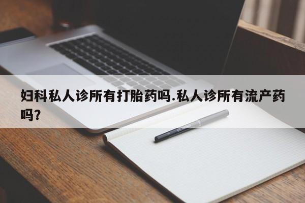 私人卖堕胎药的微信妇科私人诊所有打胎药吗.私人诊所有流产药吗？