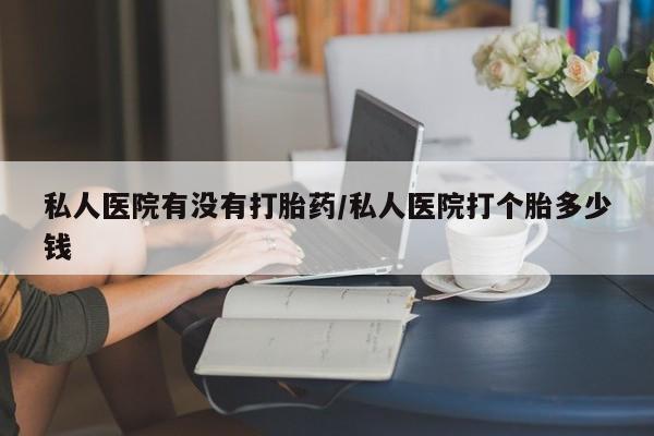 私人卖堕胎药的微信私人医院有没有打胎药/私人医院打个胎多少钱