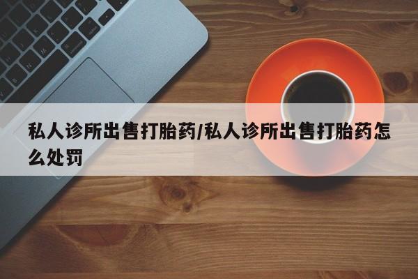 私人卖堕胎药的微信私人诊所出售打胎药/私人诊所出售打胎药怎么处罚