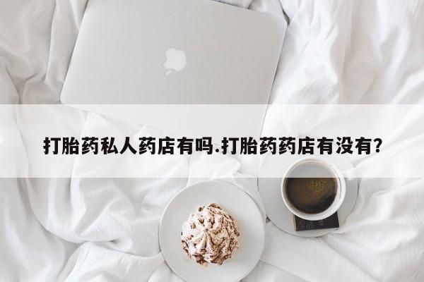 私人卖堕胎药的微信打胎药私人药店有吗.打胎药药店有没有？