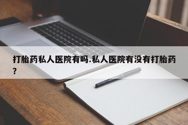 私人卖堕胎药的微信打胎药私人医院有吗.私人医院有没有打胎药？