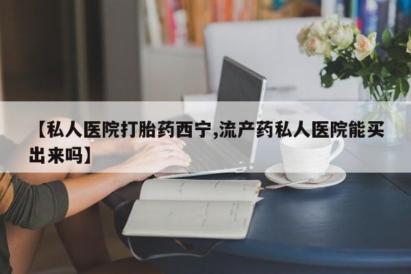 私人卖堕胎药的微信【私人医院打胎药西宁,流产药私人医院能买出来吗】