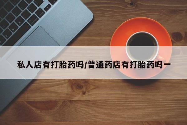 私人卖堕胎药的微信私人店有打胎药吗/普通药店有打胎药吗一