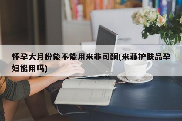 私人卖堕胎药的微信怀孕大月份能不能用米非司酮(米菲护肤品孕妇能用吗)