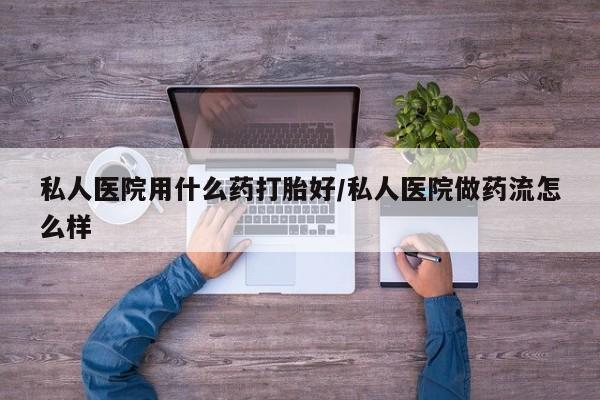 私人卖堕胎药的微信私人医院用什么药打胎好/私人医院做药流怎么样