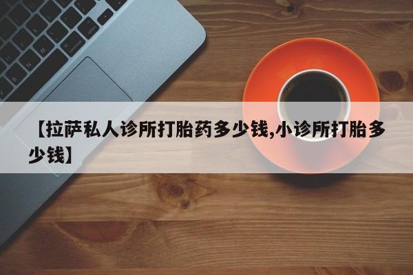 私人卖堕胎药的微信【拉萨私人诊所打胎药多少钱,小诊所打胎多少钱】