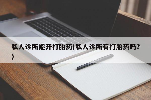私人卖堕胎药的微信私人诊所能开打胎药(私人诊所有打胎药吗?)