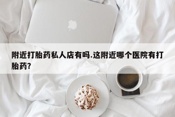 私人卖堕胎药的微信附近打胎药私人店有吗.这附近哪个医院有打胎药？