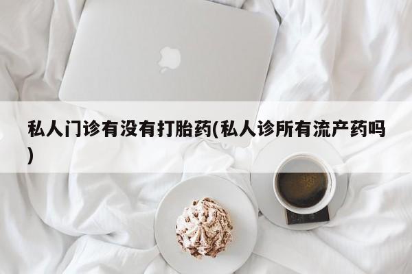 私人卖堕胎药的微信私人门诊有没有打胎药(私人诊所有流产药吗)