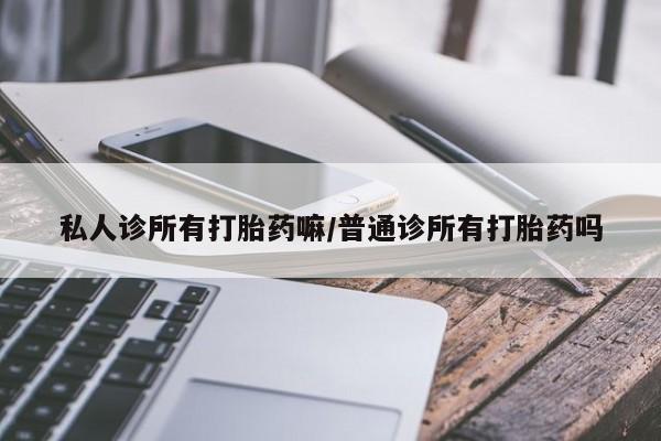 私人卖堕胎药的微信私人诊所有打胎药嘛/普通诊所有打胎药吗