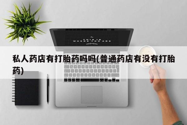 私人卖堕胎药的微信私人药店有打胎药吗吗(普通药店有没有打胎药)