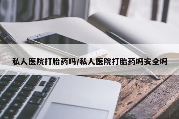 私人卖堕胎药的微信私人医院打胎药吗/私人医院打胎药吗安全吗