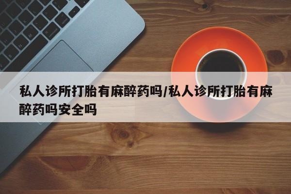 私人卖堕胎药的微信私人诊所打胎有麻醉药吗/私人诊所打胎有麻醉药吗安全吗