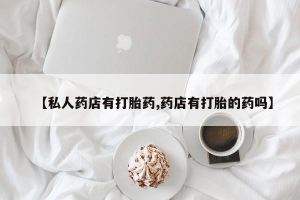 私人卖堕胎药的微信【私人药店有打胎药,药店有打胎的药吗】