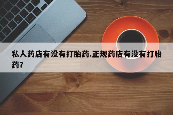 私人卖堕胎药的微信私人药店有没有打胎药.正规药店有没有打胎药？
